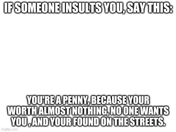 Blank White Template |  IF SOMEONE INSULTS YOU, SAY THIS:; YOU'RE A PENNY, BECAUSE YOUR WORTH ALMOST NOTHING, NO ONE WANTS YOU , AND YOUR FOUND ON THE STREETS. | image tagged in blank white template | made w/ Imgflip meme maker