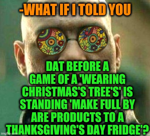 -Following steps. | -WHAT IF I TOLD YOU; DAT BEFORE A GAME OF A 'WEARING CHRISTMAS'S TREE'S' IS STANDING 'MAKE FULL BY ARE PRODUCTS TO A THANKSGIVING'S DAY FRIDGE'? | image tagged in acid kicks in morpheus,thanksgiving,back in my day,christmas,tree,wear a mask | made w/ Imgflip meme maker