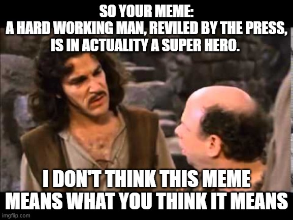 i don't think it means | SO YOUR MEME:
A HARD WORKING MAN, REVILED BY THE PRESS, IS IN ACTUALITY A SUPER HERO. I DON'T THINK THIS MEME MEANS WHAT YOU THINK IT MEANS | image tagged in i don't think it means | made w/ Imgflip meme maker