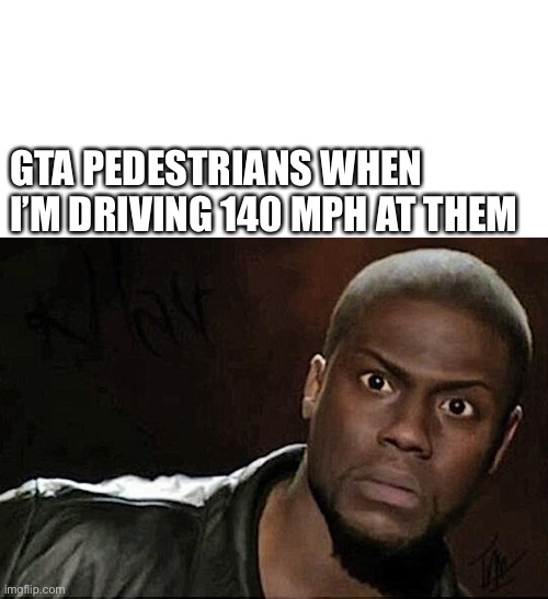 GTA pedestrians when I’m driving 140 mph at them | GTA PEDESTRIANS WHEN I’M DRIVING 140 MPH AT THEM | image tagged in blank white template,memes,kevin hart,funny,funny meme,gta 5 | made w/ Imgflip meme maker