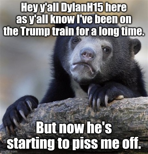 Trump lost, he needs to stop giving supporters false hopes. Maybe he will run in 2024, but if this keeps up I won't support him  | Hey y'all DylanH15 here
as y'all know I've been on the Trump train for a long time. But now he's starting to piss me off. | image tagged in memes,confession bear,donald trump,he lost,sidney powell,joe biden | made w/ Imgflip meme maker
