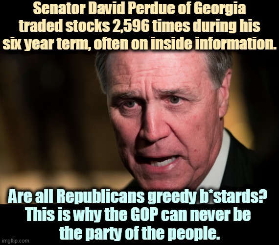 Perdue said his investment advisor made the trades. Wrong. Perdue instructed him to. Another GOP grifter feeding at the trough. | Senator David Perdue of Georgia traded stocks 2,596 times during his six year term, often on inside information. Are all Republicans greedy b*stards? 
This is why the GOP can never be 
the party of the people. | image tagged in gop,republicans,greedy,crooks | made w/ Imgflip meme maker