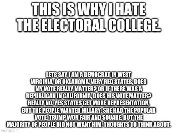 Blank White Template | THIS IS WHY I HATE THE ELECTORAL COLLEGE. LETS SAY I AM A DEMOCRAT IN WEST VIRGINIA, OR OKLAHOMA. VERY RED STATES, DOES MY VOTE REALLY MATTER? OR IF THERE WAS A REPUBLICAN IN CALIFORNIA, DOES HIS VOTE MATTER? REALLY NO. YES STATES GET MORE REPRESENTATION, BUT THE PEOPLE WANTED HILLARY, SHE HAD THE POPULAR VOTE. TRUMP WON FAIR AND SQUARE, BUT THE MAJORITY OF PEOPLE DID NOT WANT HIM. THOUGHTS TO THINK ABOUT. | image tagged in blank white template | made w/ Imgflip meme maker