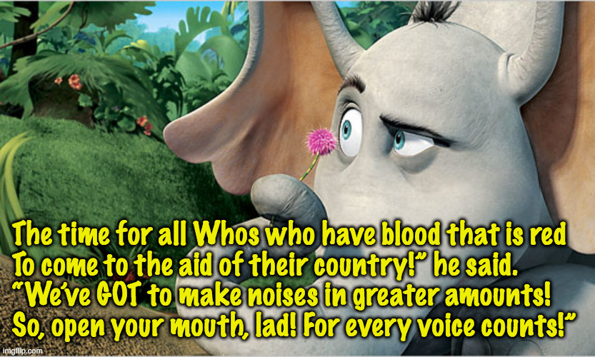 Whos not pulling their weight? | The time for all Whos who have blood that is red
To come to the aid of their country!” he said.
“We’ve GOT to make noises in greater amounts!
So, open your mouth, lad! For every voice counts!” | image tagged in pol,seuss,elec | made w/ Imgflip meme maker