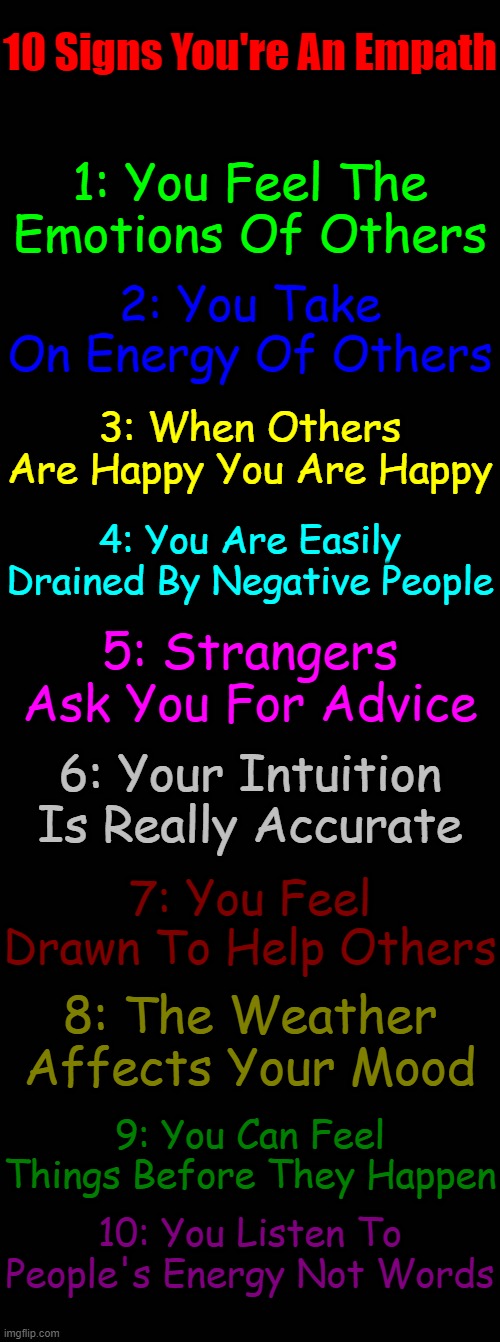 Do you have these traits? | 10 Signs You're An Empath; 1: You Feel The Emotions Of Others; 2: You Take On Energy Of Others; 3: When Others Are Happy You Are Happy; 4: You Are Easily Drained By Negative People; 5: Strangers Ask You For Advice; 6: Your Intuition Is Really Accurate; 7: You Feel Drawn To Help Others; 8: The Weather Affects Your Mood; 9: You Can Feel Things Before They Happen; 10: You Listen To People's Energy Not Words | image tagged in black blank,memes,astrology,zodiac signs,zodiac,empaths | made w/ Imgflip meme maker