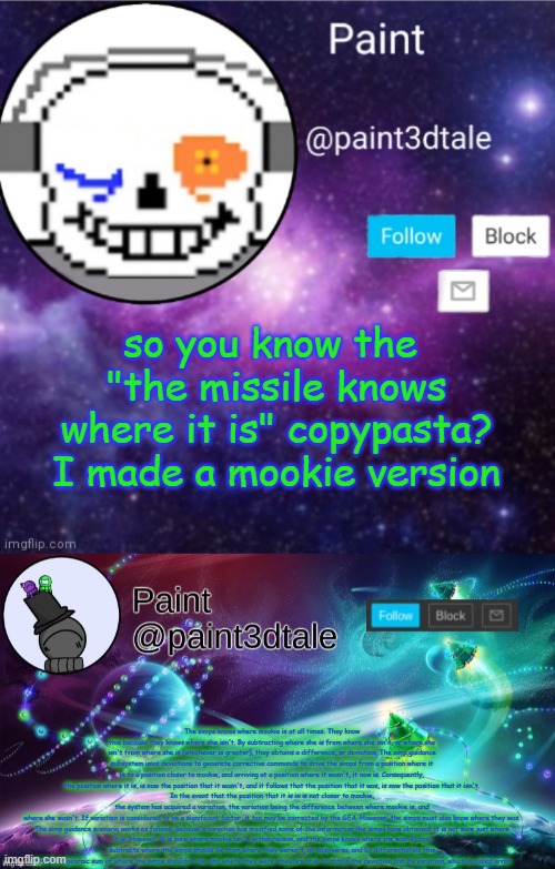 replace mookie with church or spire, idk | so you know the 
"the missile knows where it is" copypasta?
I made a mookie version; The simps knows where mookie is at all times. They know this because they knows where she isn't. By subtracting where she is from where she isn't, or where she isn't from where she is (whichever is greater), they obtains a difference, or deviation. The simp guidance subsystem uses deviations to generate corrective commands to drive the simps from a position where it is to a position closer to mookie, and arriving at a position where it wasn't, it now is. Consequently, the position where it is, is now the position that it wasn't, and it follows that the position that it was, is now the position that it isn't.
In the event that the position that it is in is not closer to mookie, the system has acquired a variation, the variation being the difference between where mookie is, and where she wasn't. If variation is considered to be a significant factor, it too may be corrected by the GEA. However, the simps must also know where they was.

The simp guidance scenario works as follows. Because a variation has modified some of the information the simps have obtained, it is not sure just where it is. However, it is sure where mookie isn't, within reason, and the simps knows where she was. It now subtracts where the simps should be from where they weren't, or vice-versa, and by differentiating this from the algebraic sum of where the simps shouldn't be, and where they were, they are able to obtain the deviation and its variation, which is called error. | image tagged in paint announces,paint festive announcement | made w/ Imgflip meme maker