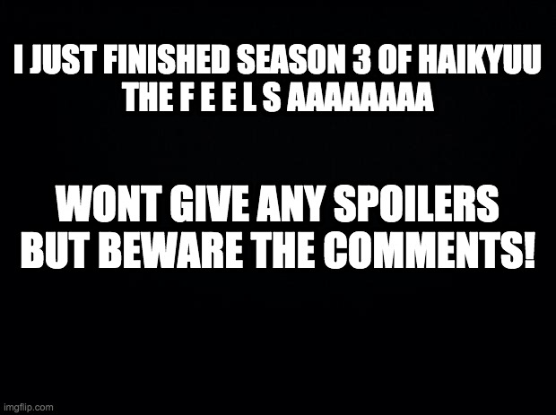 Black background | I JUST FINISHED SEASON 3 OF HAIKYUU
THE F E E L S AAAAAAAA; WONT GIVE ANY SPOILERS BUT BEWARE THE COMMENTS! | image tagged in black background | made w/ Imgflip meme maker