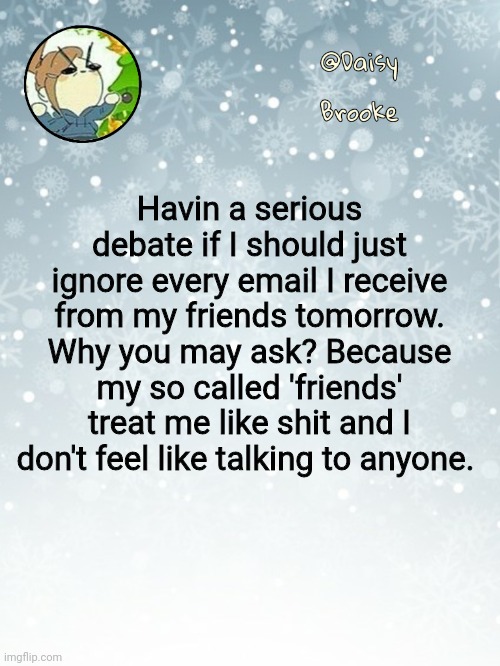Daisy's Christmas template | Havin a serious debate if I should just ignore every email I receive from my friends tomorrow. Why you may ask? Because my so called 'friends' treat me like shit and I don't feel like talking to anyone. | image tagged in daisy's christmas template,i dont know why i said this | made w/ Imgflip meme maker
