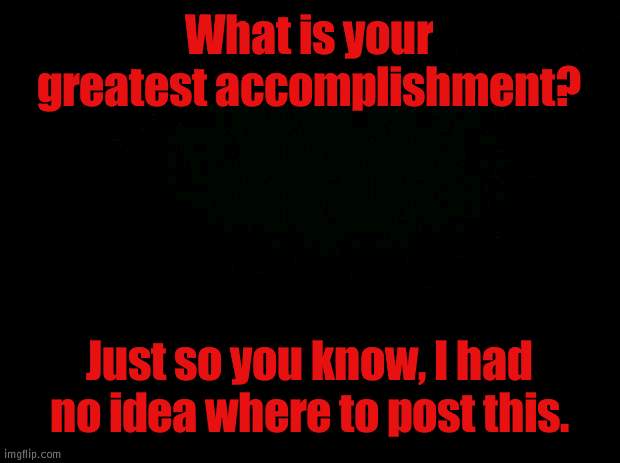 Hmmm | What is your greatest accomplishment? Just so you know, I had no idea where to post this. | image tagged in black background | made w/ Imgflip meme maker