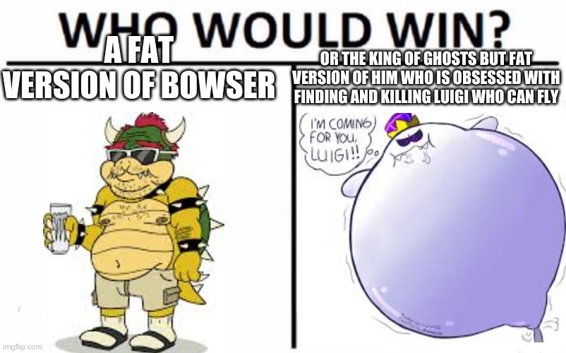 A FAT VERSION OF BOWSER; OR THE KING OF GHOSTS BUT FAT VERSION OF HIM WHO IS OBSESSED WITH FINDING AND KILLING LUIGI WHO CAN FLY | image tagged in bowser,king boo | made w/ Imgflip meme maker