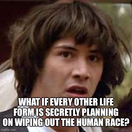 Conspiracy Keanu | WHAT IF EVERY OTHER LIFE FORM IS SECRETLY PLANNING ON WIPING OUT THE HUMAN RACE? | image tagged in memes,conspiracy keanu | made w/ Imgflip meme maker