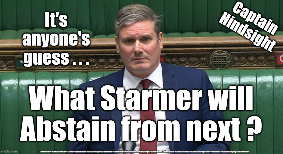 Starmer - Covid Coward | Captain
Hindsight; It's anyone's guess . . . What Starmer will Abstain from next ? #Starmerout #GetStarmerOut #Labour #JonLansman #wearecorbyn #KeirStarmer #DianeAbbott #McDonnell #cultofcorbyn #labourisdead #Momentum #labourracism #socialistsunday #nevervotelabour #socialistanyday #Antisemitism | image tagged in labour leadership,nhs test track trace,labourisdead cultofcorbyn,anti semitism semite,starmer corbyn labour,corona virus covid19 | made w/ Imgflip meme maker