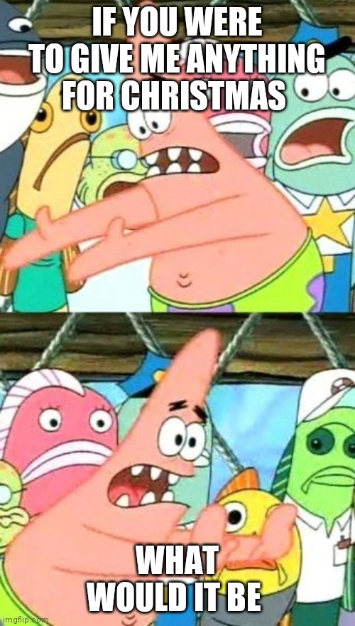 Put It Somewhere Else Patrick | IF YOU WERE TO GIVE ME ANYTHING FOR CHRISTMAS; WHAT WOULD IT BE | image tagged in memes,put it somewhere else patrick | made w/ Imgflip meme maker