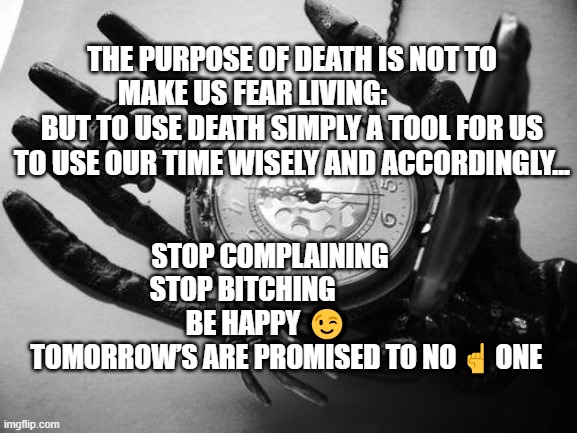 Death | THE PURPOSE OF DEATH IS NOT TO MAKE US FEAR LIVING:               BUT TO USE DEATH SIMPLY A TOOL FOR US TO USE OUR TIME WISELY AND ACCORDINGLY... STOP COMPLAINING        STOP BITCHING                      BE HAPPY 😉             TOMORROW’S ARE PROMISED TO NO ☝️ ONE | image tagged in death | made w/ Imgflip meme maker