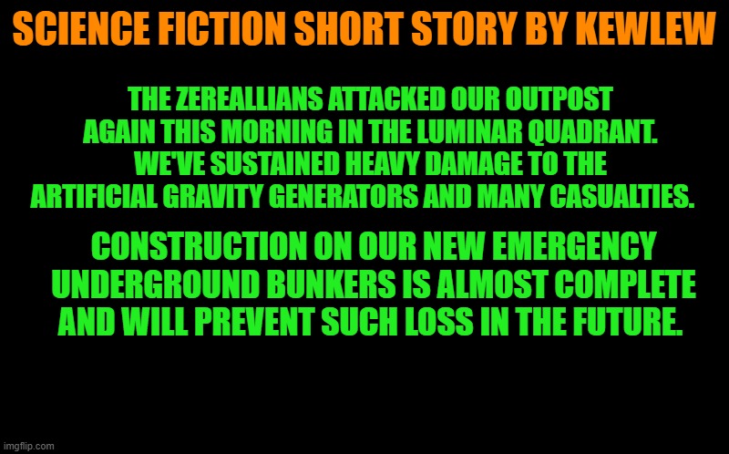 a science fiction short story by kewlew | SCIENCE FICTION SHORT STORY BY KEWLEW; THE ZEREALLIANS ATTACKED OUR OUTPOST AGAIN THIS MORNING IN THE LUMINAR QUADRANT. WE'VE SUSTAINED HEAVY DAMAGE TO THE ARTIFICIAL GRAVITY GENERATORS AND MANY CASUALTIES. CONSTRUCTION ON OUR NEW EMERGENCY UNDERGROUND BUNKERS IS ALMOST COMPLETE AND WILL PREVENT SUCH LOSS IN THE FUTURE. | image tagged in black screen,kewlew,short story | made w/ Imgflip meme maker