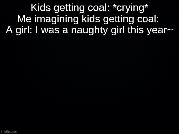 Black background | Kids getting coal: *crying*
Me imagining kids getting coal: 
A girl: I was a naughty girl this year~ | image tagged in black background | made w/ Imgflip meme maker