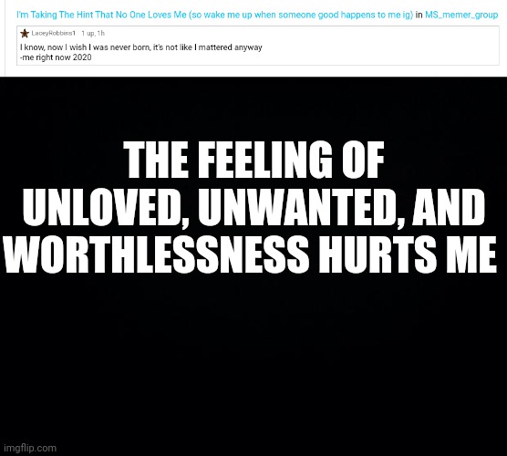 I Posting This Anonymously (to not affect my memes and so that no one knows I'm hurting) | THE FEELING OF UNLOVED, UNWANTED, AND WORTHLESSNESS HURTS ME | image tagged in black background | made w/ Imgflip meme maker