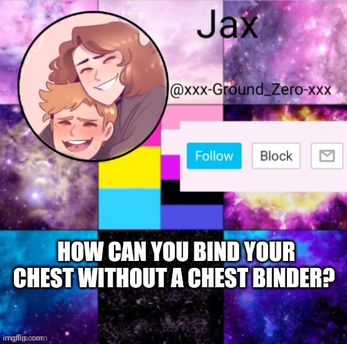 I know it won't get it as flat as a chest binder would, but does anyone have any ideas? | HOW CAN YOU BIND YOUR CHEST WITHOUT A CHEST BINDER? | image tagged in xxx-ground_zero-xxx announcement template,question | made w/ Imgflip meme maker