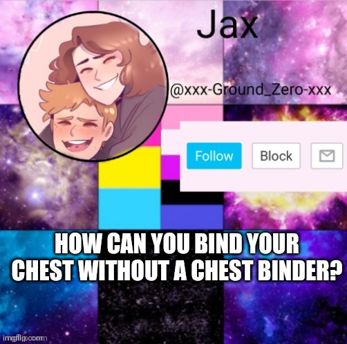 I know it won't get as flat as a chest binder would, but does anyone have any ideas? | HOW CAN YOU BIND YOUR CHEST WITHOUT A CHEST BINDER? | image tagged in xxx-ground_zero-xxx announcement template,question | made w/ Imgflip meme maker