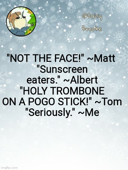 Q u o t e s | "NOT THE FACE!" ~Matt 
"Sunscreen eaters." ~Albert
"HOLY TROMBONE ON A POGO STICK!" ~Tom
"Seriously." ~Me | image tagged in daisy's christmas template | made w/ Imgflip meme maker