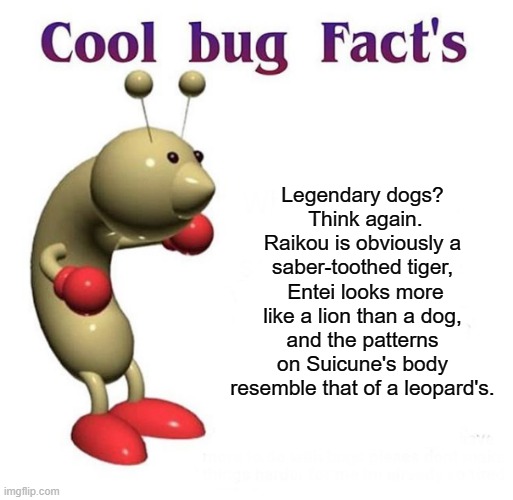 Cool Bug Facts | Legendary dogs?
 Think again. Raikou is obviously a saber-toothed tiger,  Entei looks more like a lion than a dog, and the patterns on Suicune's body resemble that of a leopard's. | image tagged in cool bug facts | made w/ Imgflip meme maker