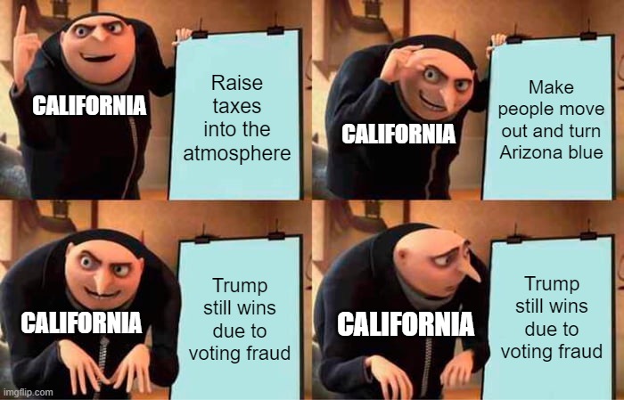 Might not be true but it makes a lot of sense from what I've seen | Raise taxes into the atmosphere; Make people move out and turn Arizona blue; CALIFORNIA; CALIFORNIA; Trump still wins due to voting fraud; Trump still wins due to voting fraud; CALIFORNIA; CALIFORNIA | image tagged in memes,gru's plan,politics | made w/ Imgflip meme maker