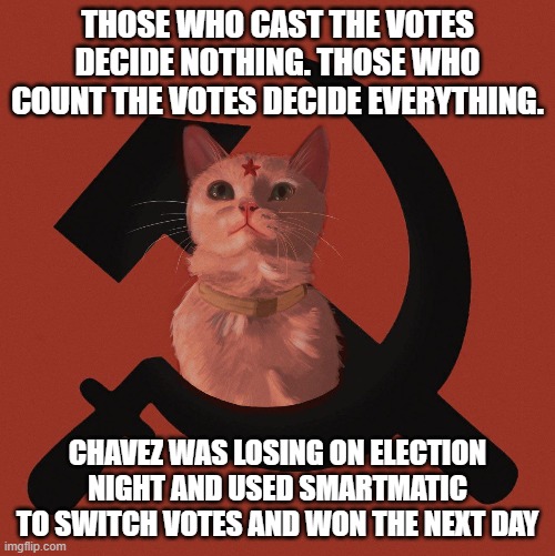 Those who count the votes decide everything... Chavez was losing on election night and used Smartmatic to switch votes | THOSE WHO CAST THE VOTES DECIDE NOTHING. THOSE WHO COUNT THE VOTES DECIDE EVERYTHING. CHAVEZ WAS LOSING ON ELECTION NIGHT AND USED SMARTMATIC TO SWITCH VOTES AND WON THE NEXT DAY | image tagged in soviet cat | made w/ Imgflip meme maker