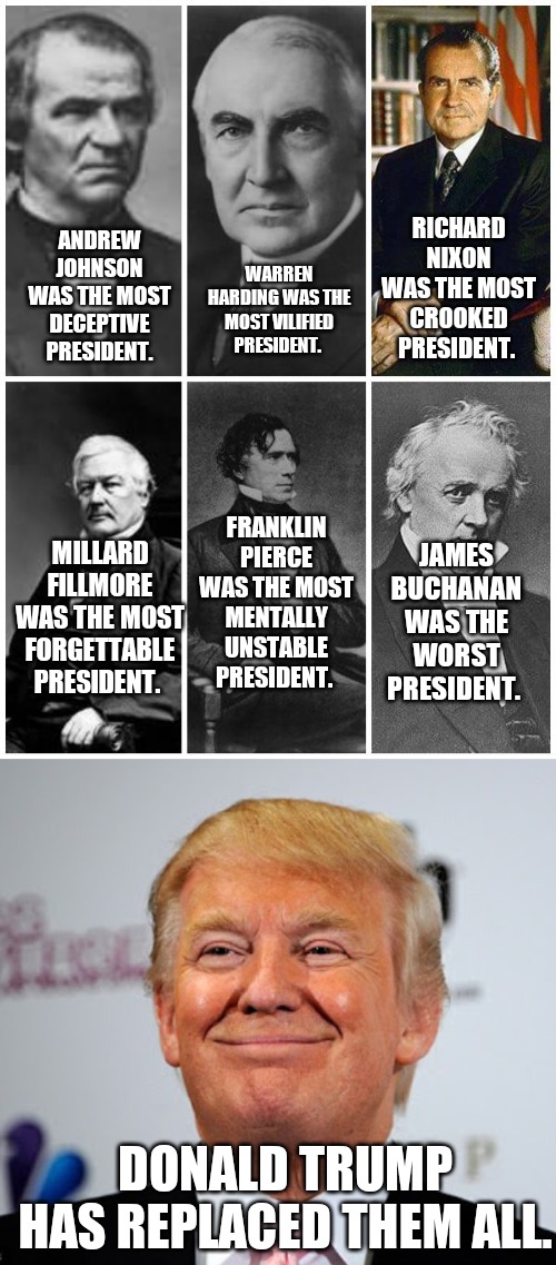 RICHARD NIXON WAS THE MOST CROOKED PRESIDENT. WARREN HARDING WAS THE MOST VILIFIED PRESIDENT. ANDREW JOHNSON WAS THE MOST DECEPTIVE PRESIDENT. FRANKLIN PIERCE WAS THE MOST MENTALLY UNSTABLE PRESIDENT. MILLARD FILLMORE WAS THE MOST FORGETTABLE PRESIDENT. JAMES BUCHANAN WAS THE WORST PRESIDENT. DONALD TRUMP HAS REPLACED THEM ALL. | image tagged in donald trump approves | made w/ Imgflip meme maker