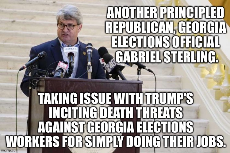 Country over party | ANOTHER PRINCIPLED 
REPUBLICAN, GEORGIA 
ELECTIONS OFFICIAL 
GABRIEL STERLING. TAKING ISSUE WITH TRUMP'S INCITING DEATH THREATS AGAINST GEORGIA ELECTIONS WORKERS FOR SIMPLY DOING THEIR JOBS. | image tagged in gabriel sterling | made w/ Imgflip meme maker