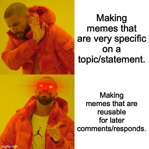 My methods in meme making. | Making memes that are very specific on a topic/statement. Making memes that are reusable for later comments/responds. | image tagged in memes,drake hotline bling,recycling,genius,laser eyes,reaction | made w/ Imgflip meme maker