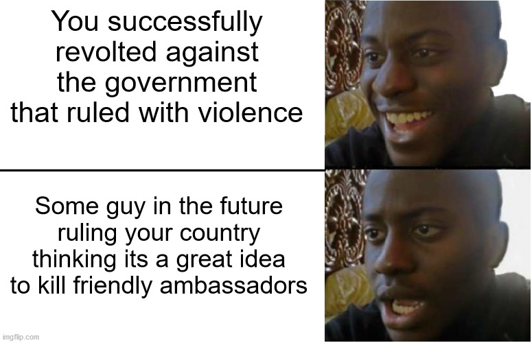 What does it feels like to have molten gold shoved through your ears? | You successfully revolted against the government that ruled with violence; Some guy in the future ruling your country thinking its a great idea to kill friendly ambassadors | image tagged in disappointed black guy | made w/ Imgflip meme maker