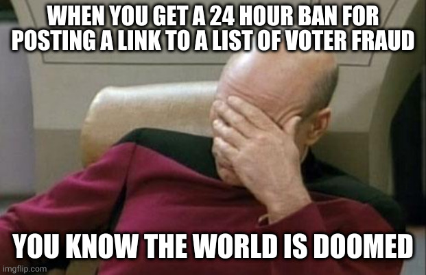 the world is doomed | WHEN YOU GET A 24 HOUR BAN FOR POSTING A LINK TO A LIST OF VOTER FRAUD; YOU KNOW THE WORLD IS DOOMED | image tagged in memes,captain picard facepalm | made w/ Imgflip meme maker