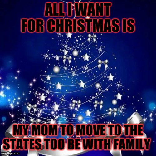 All I want for Christmas | ALL I WANT FOR CHRISTMAS IS; MY MOM TO MOVE TO THE STATES TOO BE WITH FAMILY | image tagged in merry christmas | made w/ Imgflip meme maker