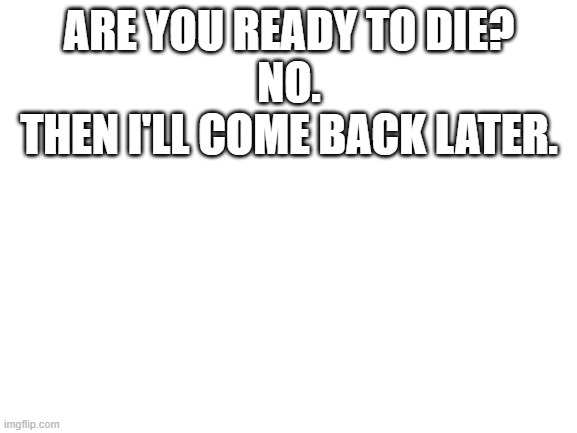 Blank White Template | ARE YOU READY TO DIE?

NO.

THEN I'LL COME BACK LATER. | image tagged in blank white template | made w/ Imgflip meme maker