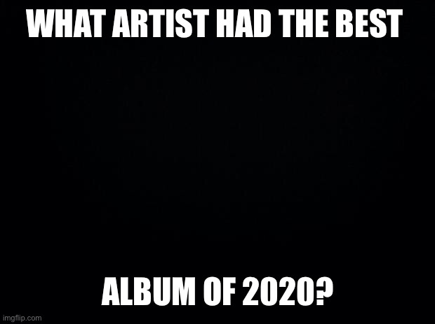 Black background |  WHAT ARTIST HAD THE BEST; ALBUM OF 2020? | image tagged in black background | made w/ Imgflip meme maker