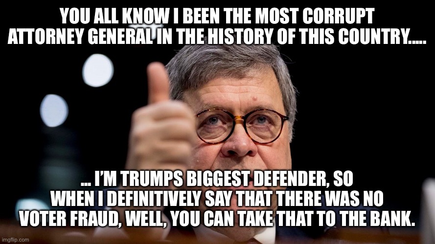 Bill Barr | YOU ALL KNOW I BEEN THE MOST CORRUPT ATTORNEY GENERAL IN THE HISTORY OF THIS COUNTRY..... ... I’M TRUMPS BIGGEST DEFENDER, SO WHEN I DEFINITIVELY SAY THAT THERE WAS NO VOTER FRAUD, WELL, YOU CAN TAKE THAT TO THE BANK. | image tagged in bill barr | made w/ Imgflip meme maker