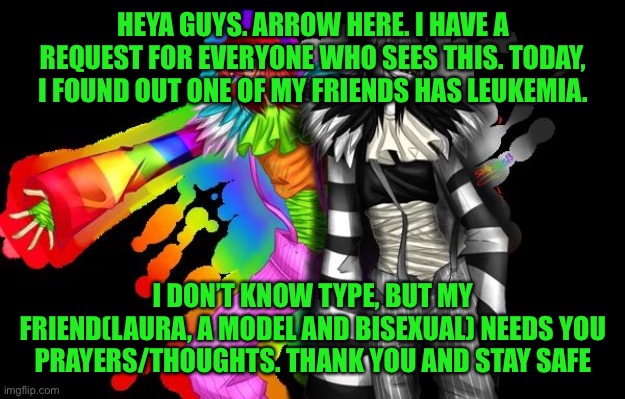 3rd freaking time someone I know has gotten cancer | HEYA GUYS. ARROW HERE. I HAVE A REQUEST FOR EVERYONE WHO SEES THIS. TODAY, I FOUND OUT ONE OF MY FRIENDS HAS LEUKEMIA. I DON’T KNOW TYPE, BUT MY FRIEND(LAURA, A MODEL AND BISEXUAL) NEEDS YOU PRAYERS/THOUGHTS. THANK YOU AND STAY SAFE | image tagged in cancer | made w/ Imgflip meme maker