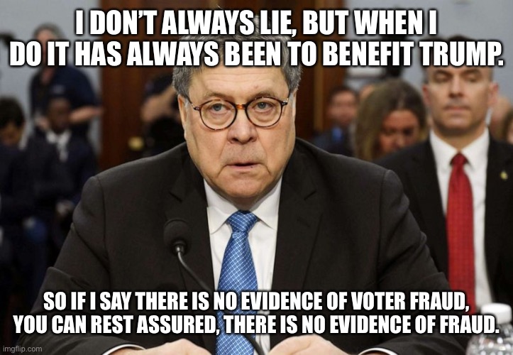 bill barr zombie | I DON’T ALWAYS LIE, BUT WHEN I DO IT HAS ALWAYS BEEN TO BENEFIT TRUMP. SO IF I SAY THERE IS NO EVIDENCE OF VOTER FRAUD, YOU CAN REST ASSURED, THERE IS NO EVIDENCE OF FRAUD. | image tagged in bill barr zombie | made w/ Imgflip meme maker