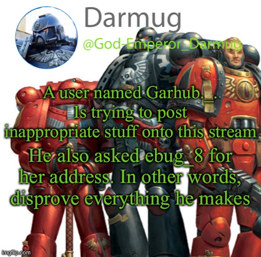 Darmug announcement | A user named Garhub._. Is trying to post inappropriate stuff onto this stream; He also asked ebug_8 for her address. In other words, disprove everything he makes | image tagged in darmug announcement | made w/ Imgflip meme maker