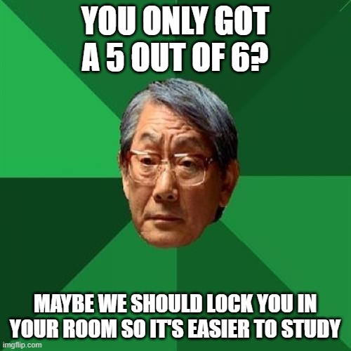 High Expectations Asian Father Meme | YOU ONLY GOT A 5 OUT OF 6? MAYBE WE SHOULD LOCK YOU IN YOUR ROOM SO IT'S EASIER TO STUDY | image tagged in memes,high expectations asian father | made w/ Imgflip meme maker
