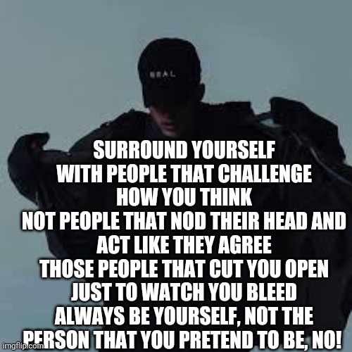 Ik there lyrics. But there true | SURROUND YOURSELF WITH PEOPLE THAT CHALLENGE HOW YOU THINK
NOT PEOPLE THAT NOD THEIR HEAD AND ACT LIKE THEY AGREE
THOSE PEOPLE THAT CUT YOU OPEN JUST TO WATCH YOU BLEED
ALWAYS BE YOURSELF, NOT THE PERSON THAT YOU PRETEND TO BE, NO! | image tagged in nfs template | made w/ Imgflip meme maker