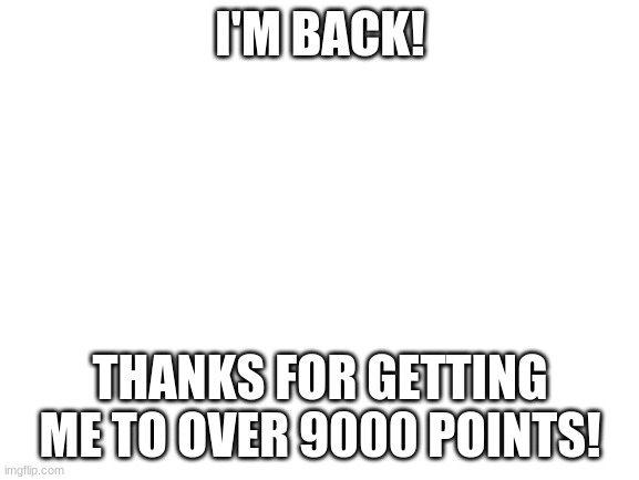 It's over 9000 | I'M BACK! THANKS FOR GETTING ME TO OVER 9000 POINTS! | image tagged in blank white template | made w/ Imgflip meme maker