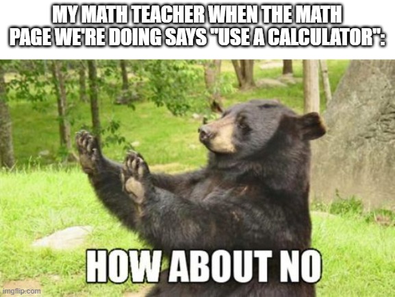 True | MY MATH TEACHER WHEN THE MATH PAGE WE'RE DOING SAYS "USE A CALCULATOR": | image tagged in memes,how about no bear | made w/ Imgflip meme maker