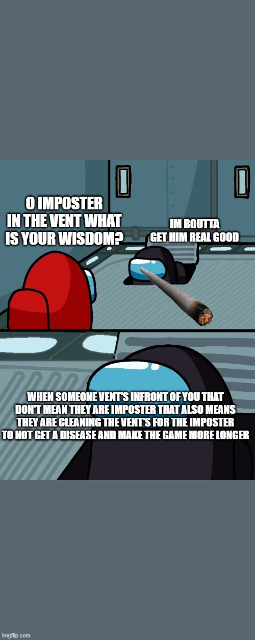 impostor of the vent | O IMPOSTER IN THE VENT WHAT IS YOUR WISDOM? IM BOUTTA GET HIM REAL GOOD; WHEN SOMEONE VENT'S INFRONT OF YOU THAT DON'T MEAN THEY ARE IMPOSTER THAT ALSO MEANS THEY ARE CLEANING THE VENT'S FOR THE IMPOSTER TO NOT GET A DISEASE AND MAKE THE GAME MORE LONGER | image tagged in impostor of the vent | made w/ Imgflip meme maker