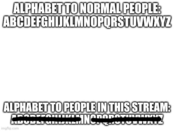 Only the letter N exists to you guys lmao | ALPHABET TO NORMAL PEOPLE:
ABCDEFGHIJKLMNOPQRSTUVWXYZ; ALPHABET TO PEOPLE IN THIS STREAM:
ABCDEFGHIJKLMNOPQRSTUVWXYZ | image tagged in blank white template | made w/ Imgflip meme maker