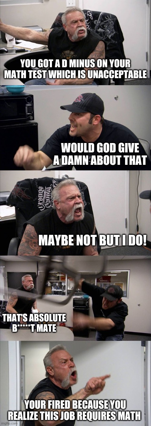 You Don't Realize... | YOU GOT A D MINUS ON YOUR MATH TEST WHICH IS UNACCEPTABLE; WOULD GOD GIVE A DAMN ABOUT THAT; MAYBE NOT BUT I DO! THAT'S ABSOLUTE B*****T MATE; YOUR FIRED BECAUSE YOU REALIZE THIS JOB REQUIRES MATH | image tagged in memes,american chopper argument | made w/ Imgflip meme maker