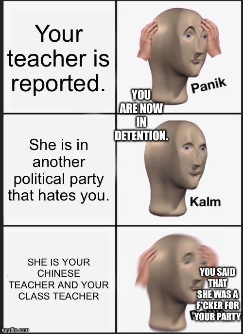 Panik Kalm Panik | Your teacher is reported. YOU ARE NOW IN DETENTION. She is in another political party that hates you. SHE IS YOUR CHINESE TEACHER AND YOUR CLASS TEACHER; YOU SAID THAT SHE WAS A F*CKER FOR YOUR PARTY | image tagged in memes,panik kalm panik | made w/ Imgflip meme maker
