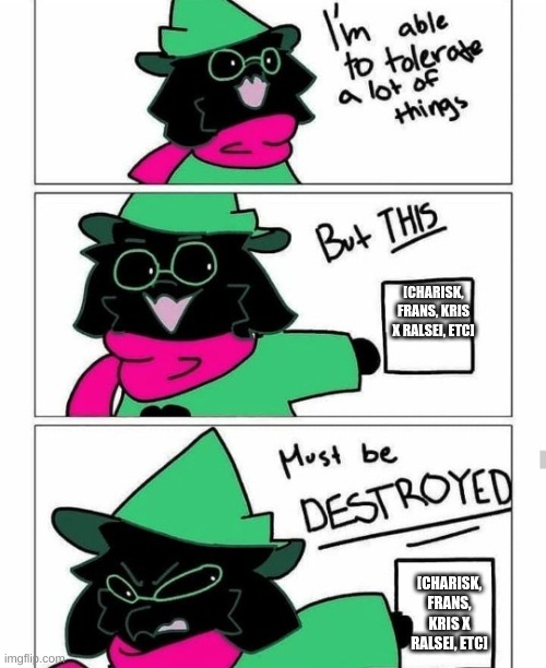 Ralsei destroy | [CHARISK, FRANS, KRIS X RALSEI, ETC] [CHARISK, FRANS, KRIS X RALSEI, ETC] | image tagged in ralsei destroy | made w/ Imgflip meme maker