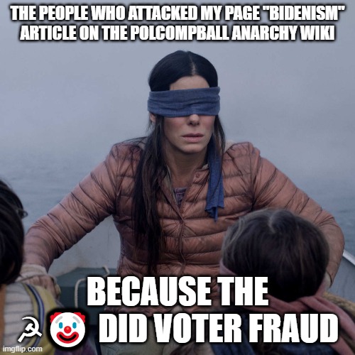 The ? really didn't win because he had to go into fraud mode. | THE PEOPLE WHO ATTACKED MY PAGE "BIDENISM" ARTICLE ON THE POLCOMPBALL ANARCHY WIKI; BECAUSE THE ☭🤡 DID VOTER FRAUD | image tagged in memes,bird box,clown,communism,joe biden,fandom | made w/ Imgflip meme maker