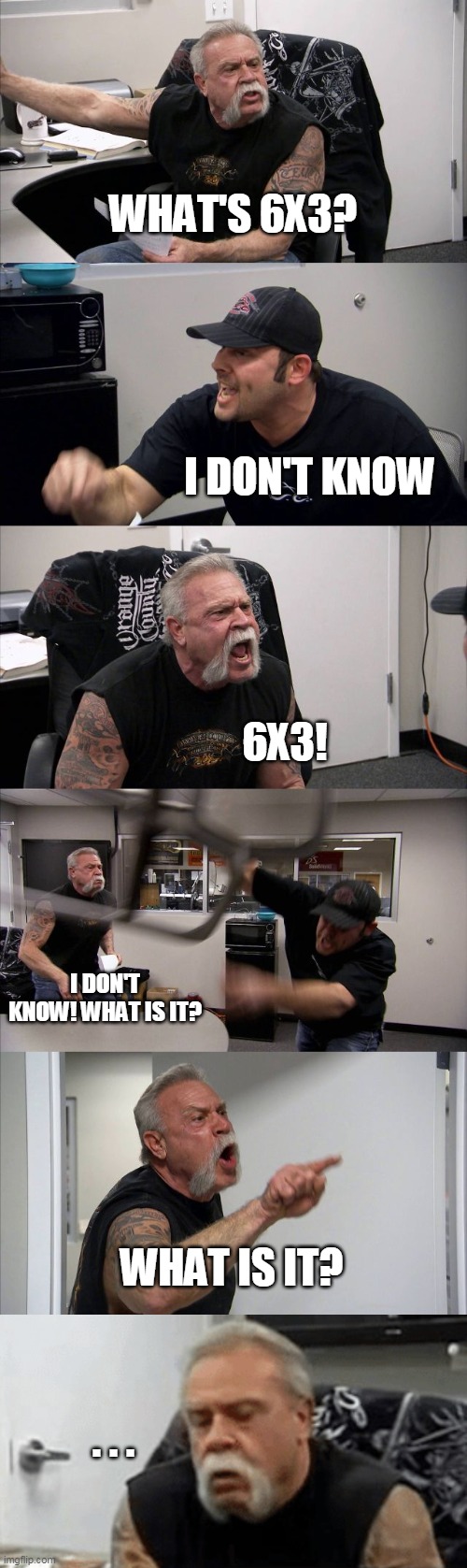 Six times three | WHAT'S 6X3? I DON'T KNOW; 6X3! I DON'T KNOW! WHAT IS IT? WHAT IS IT? . . . | image tagged in memes,american chopper argument | made w/ Imgflip meme maker